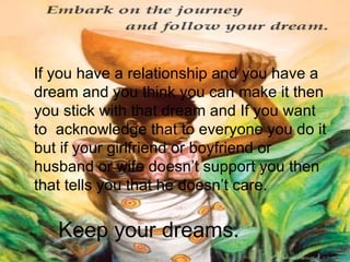 Keep your dreams . If you have a relationship and you have a dream and you think you can make it then you stick with that dream and If you want to acknowledge that to everyone you do it but if your girlfriend or boyfriend or husband or wife doesn’t support you then that tells you that he doesn’t care.