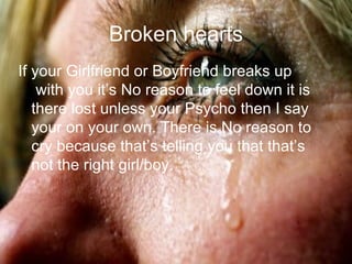 Broken hearts If your Girlfriend or Boyfriend breaks up with you it’s No reason to feel down it is there lost unless your Psycho then I say your on your own. There is No reason to cry because that’s telling you that that’s not the right girl/boy.