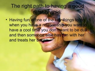 The right path to having a good relationship. Having fun is one of the key things to do when you have a relationship you want to have a cool time you don’t want to be dull and then someone else has fun with her and treats her better.