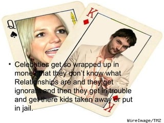 Celebrities get so wrapped up in money that they don’t know what Relationships are and they get ignorant and then they get in trouble and get there kids taken away or put in jail.