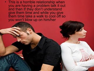 This is a horrible relationship when you are having a problem talk it out and then If they don’t understand give them time and while you give them time take a walk to cool off so you won’t blow up on him/her