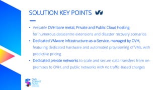 SOLUTION KEY POINTS
• Versatile OVH bare metal, Private and Public Cloud hosting
for numerous datacentre extensions and disaster recovery scenarios
• Dedicated VMware Infrastructure-as-a-Service, managed by OVH,
featuring dedicated hardware and automated provisioning of VMs, with
predictive pricing
• Dedicated private networks to scale and secure data transfers from on-
premises to OVH, and public networks with no traffic-based charges
 