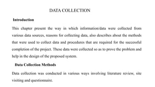 Introduction
This chapter present the way in which information/data were collected from
various data sources, reasons for collecting data, also describes about the methods
that were used to collect data and procedures that are required for the successful
completion of the project. These data were collected so as to prove the problem and
help in the design of the proposed system.
Data Collection Methods
Data collection was conducted in various ways involving literature review, site
visiting and questionnaire.
DATA COLLECTION
 