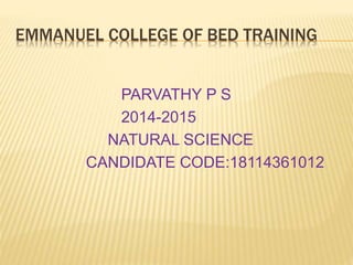 EMMANUEL COLLEGE OF BED TRAINING
PARVATHY P S
2014-2015
NATURAL SCIENCE
CANDIDATE CODE:18114361012
 