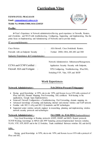 Curriculum Vitae
P.EMMANUEL PRAGASAM
Email: emmanniman@yahoo.co.in
Mobile No: 094886-53880, 0416-2240325
Profile:
6+Year’s Experience in Network administration.Having good experience in Firewalls, Routers,
and L3switches and WI-FI with troubleshooting. Configuring, Supporting and Implementing, Has the
prime focus on Implementing and Administering of Networks and to provide timely.
IT accomplishments:
Cisco Devices : ASA firewall, Cisco Switches& Routers.
Firewalls with an Endpoint Security : Fortinet 200D, 100A, 60C,40C and 30D
Industry Experience & Competencies:
Network Administration /InfrastructurManagement,
CCNA and CCNP Certified : Application Security /Security with Endpoint,
Firewall ASA and Fortigate : VPN Configuring, Troubleshooting, IPsec/SSL,
Switching-VTP, Vlan, STP, and RSTP
Work Experience:
Network Administrator:- Feb-2016to Present (Tringapps)
 Having good Knowledge in VPN, site-to-site VPN, and Remote Access VPN with a protocol of
IPsec and SSL, Domain Mapping, Port Forwarding, SSL certificate Web hosting to the
applications, Google Apps Implementation.
 Sonicwall Firewall Configuration a Troubleshooting, Port Forwarding, domain mapping etc.
 Advanced knowledge of creating and deploying internal and external wireless and VoIP network
 Familiar with 802.11 a/b/g and 802.1 Q standards and RF technologies.
 Supported senior wireless network engineer in researching, planning and implementing wireless
network security protocols and technologies
Network Administrator: - Oct-2008 -to -Feb-2016 (SundaramMotors)
Very Good Knowledge in Routing protocols (OSPF, EIGRP and BGP). Routed protocols
TCP/IP.Working knowledge in MPLS with PPP Tunneling protocol.Implemented between switches,
VLAN, VTP, STP, RSTP and in the L3 Switches, Trunk established Between switches ISL and dot1Q
VPN:
Having good Knowledge in VPN, site-to-site VPN, and Remote Access VPN with a protocol of
IPsec and SSL.
 