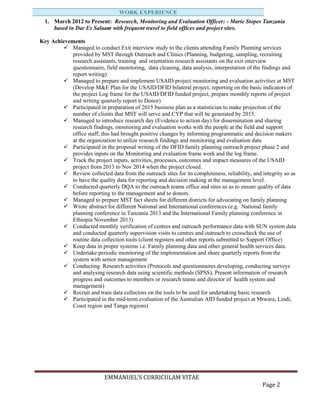 EMMANUEL’S CURRICULAM VITAE
Page 2
1. March 2012 to Present: Research, Monitoring and Evaluation Officer: - Marie Stopes Tanzania
based in Dar Es Salaam with frequent travel to field offices and project sites.
Key Achievements
 Managed to conduct Exit interview study to the clients attending Family Planning services
provided by MST through Outreach and Clinics (Planning, budgeting, sampling, recruiting
research assistants, training and orientation research assistants on the exit interview
questionnaire, field monitoring, data cleaning, data analysis, interpretation of the findings and
report writing)
 Managed to prepare and implement USAID project monitoring and evaluation activities at MST
(Develop M&E Plan for the USAID/DFID bilateral project, reporting on the basic indicators of
the project Log frame for the USAID/DFID funded project, prepare monthly reports of project
and writing quarterly report to Donor)
 Participated in preparation of 2015 business plan as a statistician to make projection of the
number of clients that MST will serve and CYP that will be generated by 2015.
 Managed to introduce research day (Evidence to action day) for dissemination and sharing
research findings, monitoring and evaluation works with the people at the field and support
office staff; this had brought positive changes by informing programmatic and decision makers
at the organization to utilize research findings and monitoring and evaluation data
 Participated in the proposal writing of the DFID family planning outreach project phase 2 and
provides inputs on the Monitoring and evaluation frame work and the log frame.
 Track the project inputs, activities, processes, outcomes and impact measures of the USAID
project from 2013 to Nov 2014 when the project closed.
 Review collected data from the outreach sites for its completeness, reliability, and integrity so as
to have the quality data for reporting and decision making at the management level.
 Conducted quarterly DQA to the outreach teams office and sites so as to ensure quality of data
before reporting to the management and to donors.
 Managed to prepare MST fact sheets for different districts for advocating on family planning
 Wrote abstract for different National and International conferences (e.g. National family
planning conference in Tanzania 2013 and the International Family planning conference in
Ethiopia November 2013)
 Conducted monthly verification of centres and outreach performance data with SUN system data
and conducted quarterly supervision visits to centres and outreach to crosscheck the use of
routine data collection tools (client registers and other reports submitted to Support Office)
 Keep data in proper systems i.e. Family planning data and other general health services data.
 Undertake periodic monitoring of the implementation and share quarterly reports from the
system with senior management
 Conducting Research activities (Protocols and questionnaires developing, conducting surveys
and analysing research data using scientific methods (SPSS), Present information of research
progress and outcomes to members or research teams and director of health system and
management)
 Recruit and train data collectors on the tools to be used for undertaking basic research
 Participated in the mid-term evaluation of the Australian AID funded project at Mtwara, Lindi,
Coast region and Tanga regions)
WORK EXPERIENCE
 