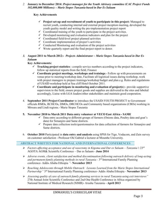 EMMANUEL’S CURRICULAM VITAE
Page 3
2. January to December 2014: Project manager for the Youth Advisory committee (CAC Project Funds
102,000,000 Millions): - Marie Stopes Tanzania based in Dar Es Salaam
Key Achievements
 Project set-up and recruitment of youth to participate in this project: Managed to
recruit youth, conducting internal and external project inception meeting, developed the
youth quality model and writing the pre-implementation project report
 Coordinated training of the youth to participate in the project activities.
 Developed monitoring and evaluation indicators and plan for the project
 Coordinated field-level project planned activities
 Coordinate implementation of project’s activities
 Conducted Monitoring and evaluation of the project activities
 Wrote quarterly report and the final project report to donor.
3. August 2011 to March 2012:- Projects Administrator – Marie Stopes Tanzania based in Dar Es
Salaam
Key Achievements:
 Tracking project statistics:- compile service numbers according to the project indicators,
follow up statistical reports from the field, Finance
 Coordinate project meetings, workshops and trainings:- Follow up with procurements on
venue prior to meeting/workshop date, Facilitate all logistical issues during workshop, work
with project managers to prepare trainings/workshop budget and plan e.g. Rules and regulations
of USAID workshop held at Sea cliff Hotel October 2011.
 Coordinate and participate in monitoring and evaluation of project(s):- provide supportive
supervision to the field, ensure project goods and supplies are delivered to the sites and labeled
accordingly, Liaise with LGA leaders/other stakeholders and maintain good cooperation.
4. September 2011 Project Coordinator to introduce the USAID-YOUTH PROJECT to Government
officials RMOs, RCHCOs, DMOs, DRCHCOs and Community based organizations (CBOs) working in
Mtwara and Lindi regions.- Marie Stopes Tanzania
5. November 2010 to March 2011 Data entry volunteer at VECO East Africa - SAME
 Data entry according to different groups of farmers (Onions data, Poultry data and goat’s
data) for Simanjiro and Same districts.
 Prepare data collection tools/questionnaires for data collection of farmers for Simanjiro and
Same districts.
6. October 2010 Participated in data entry and analysis using SPSS for Tigo, Vodacom, and Zain survey
on customer satisfaction - Professor Ole Gabriel a lecturer at Mzumbe University.
 Factors affecting acceptance and use of vasectomy in Kigoma and Dar es Salaam – Tanzania’: 23rd
AGOTA AGM& Scientific Conference – Dar es Salaam - June 2014
 Adverse events, client satisfaction and method discontinuation following outreach delivery of long-acting
and permanent family planning methods in rural Tanzania - 3rd
International Family Planning
conference- Addis Ababa Ethiopia ”- November 2013
 Reaching Adolescents through Mobile Outreach: Lessons Learned from the Marie Stopes International
Partnership’’ 3rd
International Family Planning conference- Addis Ababa Ethiopia - November 2013
 Assessing quality of care of outreach family planning services in rural Tanzania using exit interviews”
27th Annual Joint Scientific Conference and 2nd One Health Conference in Africa organized by
National Institute of Medical Research (NIMR)- Arusha Tanzania - April 2013
ABSTRACT WRITTEN FOR NATIONAL AND INTERNATIONAL CONFERENCES
 