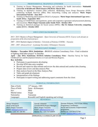 EMMANUEL’S CURRICULAM VITAE
Page 4
1. Training on Project Management, Monitoring and evaluation for health intervention:- Muhimbili
University of Health and Allied Sciences (MUHAS)- March 2014
2. Training on Qualitative research (Data collection, Moderating Focus Group Discussion (FGD),
conducting In-Depth Interview (IDIs), Data transcribing, Coding and analysis): Marie Stopes
International Nairobi – June 2013
3. Training on Monitoring and Evaluation (M & E) of projects:- Marie Stopes International Cape town –
South Africa – September 2012
4. Training on USAID Rules and regulations; grants and cooperative agreement and procurement planning
and execution:- Marie Stopes Tanzania under Inside NGO – October 2011
5. Training on Statistical packages for Social science (SPSS):- Dar Es Salaam University computing
center (UCC) – October 2010
2013 - 2015: Masters in Project Management – Open University of Tanzania (OUT); Course work already on
preparation of the dissertation/project.
2007 – 2010: Bachelor degree in Statistics - University of Dodoma (UDOM) – Tanzania
2005 – 2007: Advanced level – Lyamungo Secondary- Kilimanjaro Tanzania
October – November 2014: Statistician – DAMAX solution Consultancy Firm - Final evaluation
of fighting child labor project" in Zanzibar.
April – July 2014: Statistician- DAMAX Solution Consultancy Firm - Baseline Survey for Early
Childhood Care and Development Initiative in Coast and Mwanza Regions.
Key Activities
 Participate in questionnaires developing
 Develop SPSS data entry template
 Recruit and supervise data entrants and review the data entered and conduct data cleaning.
 Prepare data review and data analysis Plan
 Data analysis based on the Data Analysis Plan
 Table and graph development
 Interpretations of the findings
 Participate in report writing and addressing report comments from the client.
Date of birth: 13th
January, 1985
Place of birth: Same - Kilimanjaro
Sex: Male
Marital status: Single
Nationality: Tanzanian
Languages: Kiswahili and English (speaking and writing)
REFEREES
PROFFESSIONAL TRAININGS ATTENDED
EDUCATION BACKGROUND
CONSULTANCY WORKS
PERSONAL INFORMATION
Herman Hishamu, VECO East Africa,
Programme Coordinator,
Social and Economic Empowerment
programme,
Mobile no +255784 872766
E-mail: hishamu2002@yahoo.com
Zawadi Athanase
USAID/DFID Project Manager
Marie Stopes Tanzania
Email: zathanase@mst.or.tz
Mobile No: +255 767160059
Mengi Ntinginya
Head of Research
Marie Stopes Tanzania
Email; mntinginya@mst.or.tz
Mobile: +255 767 180 901
 