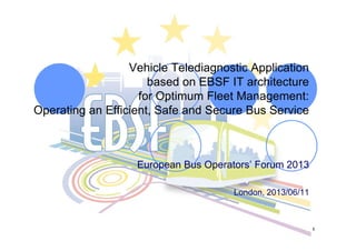 1
Vehicle Telediagnostic Application
based on EBSF IT architecture
for Optimum Fleet Management:
Operating an Efficient, Safe and Secure Bus Service
European Bus Operators’ Forum 2013
London, 2013/06/11
 