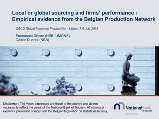 Local or global sourcing and firms’ performance :
Empirical evidence from the Belgian Production Network
Emmanuel Dhyne (NBB, UMONS)
Cédric Duprez (NBB)
OECD Global Forum on Productivity – Lisbon, 7-8 July 2016
Disclaimer : The views expressed are those of the authors and do not
necessarily reflect the views of the National Bank of Belgium. All statistical
evidence presented comply with the Belgian legislation on statistical secrecy.
 