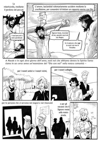 per le persone che ci servono nei negozi e nei ristoranti e per gli
estranei che il
Signore mette
sulla nostra
strada.
A Natale e in ogni altro giorno dell’anno, tutti noi che abbiamo dentro lo Spirito Santo
siamo in un certo senso un’estensione del “Dio con noi” nella nostra comunità –
Signore Gesù, ricordati
di me, quando sarai nel
tuo Regno.
Io ti assicuro che oggi
tu sarai con me in
Paradiso.
I tuoi peccati ti
sono perdonati.
La
misericordia, mediante
il perdono dei peccati.
L’amore, lasciandosi volontariamente uccidere mediante la
crocifissione, per consentirci di iniziare un rapporto eterno con Dio.
per i nostri amici e i nostri vicini, per i nostri colleghi,
 