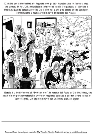 Il Natale è la celebrazione di “Dio con noi”, la nascita del Figlio di Dio incarnato, che
visse e morì per permetterci di avere un rapporto con Dio e per far vivere in noi lo
Spirito Santo. Un ottimo motivo per una festa piena di gioia!
L’amore che dimostriamo nei rapporti con gli altri rispecchiano lo Spirito Santo
che dimora in noi. Gli altri possono sentire che in noi c’è qualcosa di speciale e
insolito; quando spieghiamo che Dio è con noi e che può essere anche con loro,
contribuiamo a realizzare il motivo principale del Natale.
Adapted from the original comic by My Wonder Studio. Featured on www.freekidstories.org
 