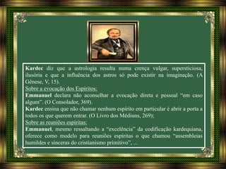 Kardec diz que a astrologia resulta numa crença vulgar, supersticiosa,
ilusória e que a influência dos astros só pode existir na imaginação. (A
Gênese, V, 15).
Sobre a evocação dos Espíritos:
Emmanuel declara não aconselhar a evocação direta e pessoal “em caso
algum”. (O Consolador, 369).
Kardec ensina que não chamar nenhum espírito em particular é abrir a porta a
todos os que querem entrar. (O Livro dos Médiuns, 269);
Sobre as reuniões espíritas:
Emmanuel, mesmo ressaltando a “excelência” da codificação kardequiana,
oferece como modelo para reuniões espíritas o que chamou “assembleias
humildes e sinceras do cristianismo primitivo”, ...
 