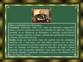 Sobre a contradição com o bom-senso:
Emmanuel, prefaciando André Luiz, lança um preventivo maquiavélico
contra a possível rejeição do leitor aos conteúdos da obra: Se a leitura te
assombra, se as afirmativas do Mensageiro te parecem revolucionárias,
recorre à oração e agradece ao Senhor o aprendizado, pedindo-lhe te esclareça
e ilumine. (Missionários da Luz).
Kardec ensina que toda teoria vinda dos espíritos mas em contradição
manifesta com o bom-senso, com uma lógica rigorosa, com os dados
positivos que possuímos, por mais respeitável que seja o nome que a assine,
deve ser rejeitada, em harmonia com as instruções de Erasto e Santo
Agostinho, que recomendam repelirmos o que nossa razão não aceite. (O
Evangelho Segundo o Espiritismo, Introdução, II. O Livro dos Médiuns, 230.
Revista Espírita. Jul/1863. ...
 