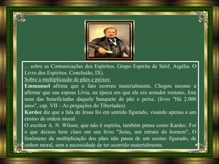 ... sobre as Comunicações dos Espíritos. Grupo Espírita de Sétif, Argélia. O
Livro dos Espíritos. Conclusão, IX).
Sobre a multiplicação de pães e peixes:
Emmanuel afirma que o fato ocorreu materialmente. Chegou mesmo a
afirmar que sua esposa Lívia, na época em que ele era senador romano, fora
uma das beneficiadas daquele banquete de pão e peixe. (livro "Há 2.000
anos", cap. VII – As pregações do Tiberíades).
Kardec diz que a fala de Jesus foi em sentido figurado, visando apenas a um
ensino de ordem moral.
O escritor A. N. Wilson, que não é espírita, também pensa como Kardec. Foi
o que deixou bem claro em seu livro "Jesus, um retrato do homem", O
fenômeno da multiplicação dos pães não passa de um ensino figurado, de
ordem moral, sem a necessidade de ter ocorrido materialmente.
 