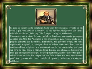 E, para se chegar a esta conclusão, basta usar de bom-senso, levando-se em
conta o que Jesus dizia de si mesmo: ‘Eu sou o pão da vida; aquele que vem a
mim não terá fome’ (João, cap. VI). É o que, por lógica, deduzimos.
Emmanuel, em muitos de seus trabalhos literários, romanceia passagens
contidas em Atos dos Apóstolos e nos Evangelhos, e, ás vezes, muda até o
próprio contexto das Escrituras. Emmanuel, não podemos negar, tem uma
capacidade invejável, e consegue florir os relatos com uma forte dose de
sentimentalismo religioso, sem contudo deixar de dar sua opinião, que pode
ser certa ou não, pois é a opinião de um Espírito que abraçou o Espiritismo,
mas que ainda guarda consigo, é o que percebemos, ideias e conceitos que se
cristalizaram através dos tempos no seu foro íntimo, nas suas encarnações
pretéritas, quando viveu na condição de padre e submisso aos dogmas
católicos.
 