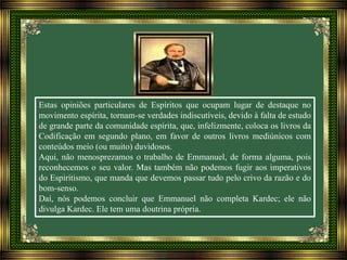 Estas opiniões particulares de Espíritos que ocupam lugar de destaque no
movimento espírita, tornam-se verdades indiscutíveis, devido à falta de estudo
de grande parte da comunidade espírita, que, infelizmente, coloca os livros da
Codificação em segundo plano, em favor de outros livros mediúnicos com
conteúdos meio (ou muito) duvidosos.
Aqui, não menosprezamos o trabalho de Emmanuel, de forma alguma, pois
reconhecemos o seu valor. Mas também não podemos fugir aos imperativos
do Espiritismo, que manda que devemos passar tudo pelo crivo da razão e do
bom-senso.
Daí, nós podemos concluir que Emmanuel não completa Kardec; ele não
divulga Kardec. Ele tem uma doutrina própria.
 