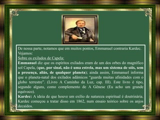 De nossa parte, notamos que em muitos pontos, Emmanuel contraria Kardec.
Vejamos:
Sobre os exilados de Capela:
Emmanuel diz que os espíritos exilados eram de um dos orbes do magnífico
sol Capela, (que, por sinal, não é uma estrela, mas um sistema de sóis, sem
a presença, aliás, de qualquer planeta); ainda assim, Emmanuel informa
que o planeta-natal dos exilados adâmicos “guarda muitas afinidades com o
globo terrestre”. (Livro A Caminho da Luz, cap. III). Este livro é tipo,
segundo alguns, como complemento de A Gênese (Eu acho um grande
equívoco).
Kardec: A ideia de que houve um exílio de natureza espiritual é doutrinária.
Kardec começou a tratar disso em 1862, num ensaio teórico sobre os anjos
decaídos.
 
