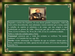 Segundo o ensino dos Espíritos, foi uma dessas grandes imigrações, vinda de
outra esfera desconhecida, mais adiantada e menos material que a nossa, onde
o trabalho do espírito já substituía o do corpo, que deu origem à raça
simbolizada na pessoa de Adão. Observem que não é um mundo como a
Terra. (Livro A Gênese, XI, 36 ou 38, e XII, 22 ou 23, conforme a edição.
Sobre a vinda dos exilados para a Terra:
Emmanuel sentencia que a vinda dos exilados se verificou “há muitos
milênios”. (A Caminho da Luz, cap. III).
Kardec recebe informação dos Espíritos de que os exilados vieram para a
Terra, simbolizados em Adão, apenas há seis mil anos. (O Livro dos Espíritos,
Questão 51).
 