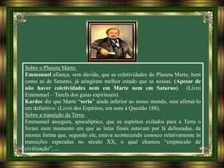 Sobre o Planeta Marte:
Emmanuel afiança, sem dúvida, que as coletividades do Planeta Marte, bem
como as de Saturno, já atingiram melhor estado que as nossas. (Apesar de
não haver coletividades nem em Marte nem em Saturno). (Livro
Emmanuel – Tarefa dos guias espirituais).
Kardec diz que Marte “seria” ainda inferior ao nosso mundo, sem afirmá-lo
em definitivo. (Livro dos Espíritos, em nota à Questão 188).
Sobre a transição da Terra:
Emmanuel assegura, apocalíptico, que os espíritos exilados para a Terra o
foram num momento em que as lutas finais estavam por lá delineadas, da
mesma forma que, segundo ele, estava acontecendo conosco relativamente às
transições esperadas no século XX, o qual chamou “crepúsculo de
civilização”, ...
 