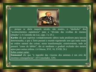 ... porque se daria naquele século, não noutro, o “desfecho” dos
“acontecimentos espantosos” para a “divisão das ovelhas do imenso
rebanho”.( A Caminho da Luz, caps. 3 e 25.).
Kardec diz que espíritos verdadeiramente sábios nada predizem para épocas
determinadas, e que a Terra passará a mundo regenerado sem que nada mude
na ordem natural das coisas; nessa transformação, exteriormente, tudo se
passará “como de hábito”, tão só mediante a gradual exclusão dos menos
aptos para outras esferas. (A Gênese, XVI, 16; XVIII, 26.)
Sobre comer carne:
Emmanuel diz que “a ingestão das vísceras dos animais é um erro de
enormes consequências”. (O Consolador, 129).
 