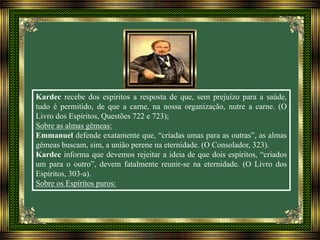 Kardec recebe dos espíritos a resposta de que, sem prejuízo para a saúde,
tudo é permitido, de que a carne, na nossa organização, nutre a carne. (O
Livro dos Espíritos, Questões 722 e 723);
Sobre as almas gêmeas:
Emmanuel defende exatamente que, “criadas umas para as outras”, as almas
gêmeas buscam, sim, a união perene na eternidade. (O Consolador, 323).
Kardec informa que devemos rejeitar a ideia de que dois espíritos, “criados
um para o outro”, devem fatalmente reunir-se na eternidade. (O Livro dos
Espíritos, 303-a).
Sobre os Espíritos puros:
 