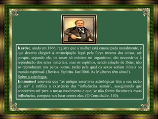Kardec, ainda em 1866, registra que a mulher está emancipada moralmente, e
que decerto chegará à emancipação legal pela força mesma das coisas, até
porque, segundo ele, os sexos só existem no organismo; são necessários à
reprodução dos seres materiais, mas os espíritos, sendo criação de Deus, não
se reproduzem uns pelos outros, razão pela qual os sexos seriam inúteis no
mundo espiritual. (Revista Espírita. Jan/1866. As Mulheres têm alma?).
Sobre a astrologia:
Emmanuel assevera que “as antigas assertivas astrológicas têm a sua razão
de ser” e ratifica a existência das “influências astrais”, assegurando que
concorrem até para o nosso nascimento e que, se não forem favoráveis essas
influências, compete-nos lutar contra elas. (O Consolador, 140).
 
