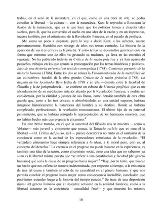 trabas, en el seno de la naturaleza, en el que, como en una obra de arte, se podrá
conciliar la libertad —la cultura—, con la naturaleza. Kant le reprocha a Rousseau la
ilusión de la inminencia, que es lo que hace que los políticos tomen a chacota tales
sueños, pero él, que ha convertido el sueño en una idea de la razón y en un imperativo,
incurre también, por el entusiasmo de la Revolución francesa, en el pecado de profecía.
Me suena un poco a disparate, pero lo voy a decir: Kant, a los ochenta, muere
prematuramente. Rumiaba con sosiego de años sus temas centrales. La historia de la
aparición de sus tres críticas es la prueba. Y estos temas se desarrollan genéticamente en
forma que mientras uno de ellos va gestando su madurez, ya lleva en las entrañas el
siguiente. No ha publicado todavía su Crítica de la razón práctica y ya han aparecido
pequeños trabajos en los que apunta la preocupación por los temas históricos y políticos.
Idea de una historia universal en sentido cosmopolita (1784); Comienzo presunto de la
historia humana (1786). Entre los dos se coloca la Fundamentación de la metafísica de
las costumbres, heraldo de la obra grande: Crítica de la razón práctica (1788). La
disputa de las facultades lleva fecha de 1798 y en ella —disputa entre la facultad de
filosofía y la de jurisprudencia— se contiene un esbozo de historia profética que es un
ahondamiento de su meditación anterior atizado por la Revolución francesa, y podría ser
considerada, por la claridad y justeza de sus líneas, como heraldo también de otra obra
grande que, junto a las tres críticas, o absorbiéndolas en una unidad superior, hubiera
integrado históricamente la naturaleza del hombre y su destino. Donde se hubiera
completado, perfeccionado, la revolución rousseauniana. El último hijo de su paternal
pensamiento, que se hubiera arrogado la representación de los hermanos mayores, que
no habían hecho más que prepararle el camino.4
En este breve tratado, en el que la senectud del filósofo nos lo muestra —como a
V
oltaire— más juvenil y chispeante que nunca, la Tatsache scibile que es para él la
libertad —vid. Crítica del juicio, §91— parece descubrirla no tanto en el santuario de la
conciencia como en la actitud de los espectadores entusiastas de la revolución. “El
verdadero entusiasmo hace siempre referencia a lo ideal, a lo moral puro, esto es, al
concepto del derecho.” La creencia en el progreso no puede basarse en la experiencia, es
también una idea de la razón, como el contrato social, pero una idea que no sabemos ya
si no es la libertad misma puesto que “se refiere a una constitución y facultad [del género
humano] que sería la causa de su progreso hacia mejor”.5
“Hay, por lo tanto, que buscar
un hecho que nos refiera de manera indeterminada, por respecto al tiempo, a la existencia
de una tal causa y también al acto de su causalidad en el género humano, y que nos
permita concluir el progreso hacia mejor como consecuencia ineludible, conclusión que
podríamos extender luego a la historia del tiempo pasado.” Se trata de una disposición
moral del género humano que él descubre actuante en la realidad histórica, como a la
libertad actuante en la conciencia —causalidad final— y que muestra los mismos
10
 