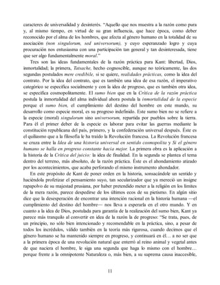 caracteres de universalidad y desinterés. “Aquello que nos muestra a la razón como pura
y, al mismo tiempo, en virtud de su gran influencia, que hace época, como deber
reconocido por el alma de los hombres, que afecta al género humano en la totalidad de su
asociación (non singulorum, sed universorum), y cuyo esperanzado logro y cuya
procuración nos entusiasma con una participación tan general y tan desinteresada, tiene
que ser algo fundamentalmente moral.”
Tres son las ideas fundamentales de la razón práctica para Kant: libertad, Dios,
inmortalidad; la primera, Tatsache, hecho cognoscible, aunque no teóricamente, las dos
segundas postulados mere credibile, si se quiere, realidades prácticas, como la idea del
contrato. Por la idea del contrato, que es también una idea de esa razón, el imperativo
categórico se especifica socialmente y con la idea de progreso, que es también otra idea,
se especifica cosmopolitamente. El sumo bien que en la Crítica de la razón práctica
postula la inmortalidad del alma individual ahora postula la inmortalidad de la especie
porque el sumo bien, el cumplimiento del destino del hombre en este mundo, su
desarrollo como especie moral, es su progreso indefinido. Este sumo bien no se refiere a
la especie (moral) singulorum sino universorum, repartida por pueblos sobre la tierra.
Para él el primer deber de la especie es laborar para evitar las guerras mediante la
constitución republicana del país, primero, y la confederación universal después. Éste es
el quiliasmo que a la filosofía le ha traído la Revolución francesa. La Revolución francesa
se cruza entre la Idea de una historia universal en sentido cosmopolita y Si el género
humano se halla en progreso constante hacia mejor. La primera obra es la aplicación a
la historia de la Crítica del juicio: la idea de finalidad. En la segunda se plantea el tema
dentro del terreno, más absoluto, de la razón práctica. Éste es el ahondamiento atizado
por los acontecimientos, que acaba perforando el mismo instrumento ahondador.
En este propósito de Kant de poner orden en la historia, sonsacándole un sentido y
haciéndola profetizar el pensamiento suyo, tan secularizador que ya mereció un insigne
rapapolvo de su majestad prusiana, por haber pretendido meter a la religión en los límites
de la mera razón, parece despedirse de los últimos ecos de su pietismo. En algún sitio
dice que la desesperación de encontrar una intención racional en la historia humana —el
cumplimiento del destino del hombre— nos lleva a esperarla en el otro mundo. Y en
cuanto a la idea de Dios, postulada para garantía de la realización del sumo bien, Kant ya
parece más tranquilo al convertir en idea de la razón la de progreso: “Se trata, pues, de
un principio, no sólo bien intencionado y recomendable en la práctica, sino, a pesar de
todos los incrédulos, válido también en la teoría más rigurosa, cuando decimos que el
género humano se ha mantenido siempre en progreso, y continuará en él… a no ser que
a la primera época de una revolución natural que enterró al reino animal y vegetal antes
de que naciera el hombre, le siga una segunda que haga lo mismo con el hombre…
porque frente a la omnipotente Naturaleza o, más bien, a su suprema causa inaccesible,
11
 