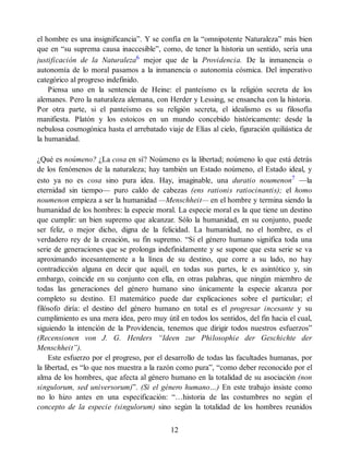 el hombre es una insignificancia”. Y se confía en la “omnipotente Naturaleza” más bien
que en “su suprema causa inaccesible”, como, de tener la historia un sentido, sería una
justificación de la Naturaleza6
mejor que de la Providencia. De la inmanencia o
autonomía de lo moral pasamos a la inmanencia o autonomía cósmica. Del imperativo
categórico al progreso indefinido.
Piensa uno en la sentencia de Heine: el panteísmo es la religión secreta de los
alemanes. Pero la naturaleza alemana, con Herder y Lessing, se ensancha con la historia.
Por otra parte, si el panteísmo es su religión secreta, el idealismo es su filosofía
manifiesta. Platón y los estoicos en un mundo concebido históricamente: desde la
nebulosa cosmogónica hasta el arrebatado viaje de Elías al cielo, figuración quiliástica de
la humanidad.
¿Qué es noúmeno? ¿La cosa en sí? Noúmeno es la libertad; noúmeno lo que está detrás
de los fenómenos de la naturaleza; hay también un Estado noúmeno, el Estado ideal, y
esto ya no es cosa sino pura idea. Hay, imaginable, una duratio noumenon7
—la
eternidad sin tiempo— puro caldo de cabezas (ens rationis ratiocinantis); el homo
noumenon empieza a ser la humanidad —Menschheit— en el hombre y termina siendo la
humanidad de los hombres: la especie moral. La especie moral es la que tiene un destino
que cumplir: un bien supremo que alcanzar. Sólo la humanidad, en su conjunto, puede
ser feliz, o mejor dicho, digna de la felicidad. La humanidad, no el hombre, es el
verdadero rey de la creación, su fin supremo. “Si el género humano significa toda una
serie de generaciones que se prolonga indefinidamente y se supone que esta serie se va
aproximando incesantemente a la línea de su destino, que corre a su lado, no hay
contradicción alguna en decir que aquél, en todas sus partes, le es asintótico y, sin
embargo, coincide en su conjunto con ella, en otras palabras, que ningún miembro de
todas las generaciones del género humano sino únicamente la especie alcanza por
completo su destino. El matemático puede dar explicaciones sobre el particular; el
filósofo diría: el destino del género humano en total es el progresar incesante y su
cumplimiento es una mera idea, pero muy útil en todos los sentidos, del fin hacia el cual,
siguiendo la intención de la Providencia, tenemos que dirigir todos nuestros esfuerzos”
(Recensionen von J. G. Herders “Ideen zur Philosophie der Geschichte der
Menschheit”).
Este esfuerzo por el progreso, por el desarrollo de todas las facultades humanas, por
la libertad, es “lo que nos muestra a la razón como pura”, “como deber reconocido por el
alma de los hombres, que afecta al género humano en la totalidad de su asociación (non
singulorum, sed universorum)”. (Si el género humano…) En este trabajo insiste como
no lo hizo antes en una especificación: “…historia de las costumbres no según el
concepto de la especie (singulorum) sino según la totalidad de los hombres reunidos
12
 