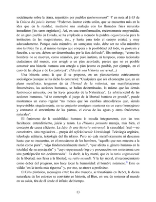 socialmente sobre la tierra, repartidos por pueblos (universorum)”. Y en nota al § 65 de
la Crítica del juicio leemos: “Podemos ilustrar cierta unión, que se encuentra más en la
idea que en la realidad, mediante una analogía con los llamados fines naturales
inmediatos [los seres orgánicos]. Así, en una transformación, recientemente emprendida,
de un gran pueblo en Estado, se ha empleado a menudo la palabra organización para la
institución de las magistraturas, etc., y hasta para todo el cuerpo estatal, y muy
adecuadamente. Porque cada miembro, en semejante todo, debe ser no sólo miembro
sino también fin y, al mismo tiempo que coopera a la posibilidad del todo, su posición y
función, a su vez, deben ser determinadas por la idea del todo”. Sin embargo, “como los
hombres no se mueven, como animales, por puro instinto, ni tampoco, como racionales
ciudadanos del mundo, con arreglo a un plan acordado, parece que no es posible
construir una historia humana con arreglo a plan (como es posible, por ejemplo, en el
caso de las abejas y de los castores)”. (Idea de una historia universal…)
Una historia como la que él se propone, en un planteamiento estrictamente
sociológico (aunque se ha dicho lo contrario): “Cualquiera que sea el concepto que, en un
plano metafísico, tengamos de la libertad de la voluntad, sus manifestaciones
fenoménicas, las acciones humanas, se hallan determinadas, lo mismo que los demás
fenómenos naturales, por las leyes generales de la Naturaleza”. La arbitrariedad de las
acciones humanas, “si se contempla el juego de la libertad humana en grande”, puede
mostrarnos un curso regular “no menos que los cambios atmosféricos que, siendo
imprevisibles singularmente, en su conjunto consiguen mantener en un curso homogéneo
y constante el crecimiento de las plantas, el curso de las aguas y otros fenómenos
naturales”.
El fenómeno de la sociabilidad humana lo estudia íntegramente, con las tres
facultades: entendimiento, juicio y razón. La Historia presunta maneja, más bien, el
concepto de causa eficiente. La Idea de una historia universal, la causalidad final —no
constitutiva, sino reguladora— propia del reflektierende Urteilskraft. Teleología orgánica,
teleología utilitaria, teleología del fin último. Pero no cala metafísicamente ni descansa
hasta que no encuentra, en el entusiasmo de los hombres, “aquello que nos muestra a la
razón como pura”, “algo fundamentalmente moral”, “que afecta al género humano en la
totalidad de su asociación” y “cuyo esperanzado logro y procuración nos entusiasma con
una participación tan desinteresada”. Es decir, la ley moral, que es la ratio cognoscendi
de la libertad, nos lleva a la libertad, su ratio essendi. Y la ley moral, el reconocimiento
como deber del progreso, nos hace tocar la humanidad: el hombre noúmeno.8
Esto es
válido “en la teoría más rigurosa” y, por eso, se atreve a profetizar.
El Eros platónico, mensajero entre los dos mundos, se transforma en Deber, la divina
naturaleza de los estoicos se convierte en historia, el Bien, en vez de sostener al mundo
en su caída, tira de él desde el infinito del tiempo.
13
 
