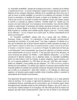 La “insociable sociabilidad”, anticipo de la añagaza de la razón —metáfora de los árboles
y metáfora de la casa— le servirá a Hegel para romper la tensión dual de la asíntota. La
dialéctica de las categorías dinámicas, dialéctica de la causalidad que Kant salva con el
salto de través al mundo inteligible, se convierte en la dialéctica del concepto. El deber
formal se materializa y la dualidad del mundo se funde en la identidad real = racional.
Todo lo que marcha en el mundo va camino de la libertad. Va que echa chispas, porque
la asíntota se encrespó en elípticos contactos. También Hegel vio “aquello que nos
muestra a la razón como pura” en el entusiasmo de los hombres; “una emoción sublime
reinaba en aquel tiempo; el entusiasmo del espíritu estremeció al mundo, como si sólo
entonces se hubiera llegado a la efectiva reconciliación de lo divino con lo humano”.
Kant no pudo ver, a tiempo, cómo acababa aquello. Hegel sí y por eso —la taza y media
de los filósofos— vio en el fracaso de la razón pura “la efectiva reconciliación de lo
divino con lo humano”.
La “insociable sociabilidad” anticipa todo eso y recoge todo esto: Hobbes y
Rousseau; Turgot y Lessing. “La coincidencia a formar sociedad, patológicamente
provocada [se convierte], en un todo moral.” Con todo y quiliasmo. La historia no es
más que la educación que al género humano impone la madre naturaleza (Lessing). Le
genre humain, toujours le même dans ses bouleversements, comme l’eau de la mer dans
la tempête, et marchant toujours à sa perfection (Turgot). Se puede decir de Kant que
es tan hobessiano9
como rousseauniano, que el pacto de soberanía y el contrato social los
junta asintóticamente en el pacto noúmeno. Y hay que decir que la idea del pacto, tal
como la levanta por primera vez Hobbes —como hipótesis subyacente—, es un tema
esencial de la filosofía moderna, con su dialéctica propia. La insociable sociabilidad,
dentro de cada Estado y entre los Estados, la agonía antagónica, parece serenarse, por
fin, en el espasmo quiliástico. En 1786 Kant nos dice que “sólo Dios sabe cuándo…
podría ser saludable y hasta posible una paz perpetua”. En 1798 su historia profética
termina con estas palabras: “Los dolores que seguirán a la presente guerra pueden forzar
al profeta político la confesión de la próxima orientación del género humano hacia mejor,
que se halla ya en perspectiva”. ¡Sabe Dios cuándo!, y, sin embargo, los dolores que
seguirán a la presente guerra pueden también forzar al profeta político a anunciar la
reconciliación de lo humano con lo humano.
Una disposición del género humano. Cree en el género humano y no es nada optimista
sobre los hombres. Ya al romper el siglo Kant ha planteado en sus términos justos la
contradicción dichosa, enarbolada por los conservadores: que los hombres siguen siendo
homogéneamente miserables desde los más prehistóricos tiempos y que, por lo tanto, es
una inocente vanidad cualquier fe en el progreso. Ha sido inútil que Kant les atajara una
pregunta que ellos harán machaconamente: ¿Qué nos trae de bueno el tan decantado
14
 