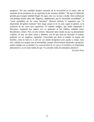 progreso? “No una cantidad siempre creciente de la moralidad en el sentir, sino un
aumento de los productos de su legalidad en las acciones debidas.” He aquí la distinción
grávida que recogerá también Hegel. He aquí, otra vez, la taza y media. Sería embarazar
este prólogo insistir sobre ella. Digamos, rápidamente, que la “insociable sociabilidad”, el
“curso paradójico de las cosas humanas” abrieron primero la esperanza que “la
disposición del género humano” hizo luego cuajar en fe, la cual, según el apóstol, es la
sustancia de las cosas que esperamos. El espíritu maligno, que había inquietado a
Descartes, inquietud que aplacó con su apelación al Ser Infinito, también tentó,
literalmente, a Kant. Pero en otro terreno. Descartes tiene miedo de que su pensamiento
evidente, de que sus ideas claras y distintas, con las que trata de encender el mundo,
pudieran ser un engañoso espejismo. Convertido por Kant el mundo en espejo del
hombre, como la tierra lo es del sol, ese miedo desaparece pero queda o, mejor, nace
otro: ¿Quién nos asegura que la humanidad, aunque efectivamente destinada a progresar,
podrá cumplir con su destino? La inmortalidad de la especie le justifica a la Naturaleza
plenamente y ya no tiene miedo de que “se cancelen todos los principios prácticos”.
EUGENIO ÍMAZ
15
 