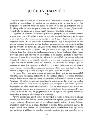 ¿QUÉ ES LA ILUSTRACIÓN?
1784
La ilustración es la liberación del hombre de su culpable incapacidad. La incapacidad
significa la imposibilidad de servirse de su inteligencia sin la guía de otro. Esta
incapacidad es culpable porque su causa no reside en la falta de inteligencia sino de
decisión y valor para servirse por sí mismo de ella sin la tutela de otro. ¡Sapere aude!
¡Ten el valor de servirte de tu propia razón!: he aquí el lema de la ilustración.
La pereza y la cobardía son causa de que una tan gran parte de los hombres continúe
a gusto en su estado de pupilos, a pesar de que hace tiempo la Naturaleza los liberó de
ajena tutela (naturaliter majorennes); también lo son de que se haga tan fácil para otros
erigirse en tutores. ¡Es tan cómodo no estar emancipado! Tengo a mi disposición un libro
que me presta su inteligencia, un cura de almas que me ofrece su conciencia, un médico
que me prescribe las dietas, etc., etc., así que no necesito molestarme. Si puedo pagar,
no me hace falta pensar: ya habrá otros que tomen a su cargo, en mi nombre, tan
fastidiosa tarea. Los tutores, que tan bondadosamente se han arrogado este oficio, cuidan
muy bien que la gran mayoría de los hombres (y no digamos que todo el sexo bello)
considere el paso de la emancipación, además de muy difícil, en extremo peligroso.
Después de entontecer sus animales domésticos y procurar cuidadosamente que no se
salgan del camino trillado donde los metieron, les muestran los peligros que los
amenazarían caso de aventurarse a salir de él. Pero estos peligros no son tan graves,
pues, con unas cuantas caídas, aprenderían a caminar solitos; ahora que, lecciones de esa
naturaleza, espantan y le curan a cualquiera las ganas de nuevos ensayos.
Es, pues, difícil para cada hombre en particular lograr salir de esa incapacidad,
convertida casi en segunda naturaleza. Le ha cobrado afición y se siente realmente
incapaz de servirse de su propia razón, porque nunca se le permitió intentar la aventura.
Principios y fórmulas, instrumentos mecánicos de un uso, o más bien abuso, racional de
sus dotes naturales, hacen veces de ligaduras que lo sujetan a ese estado. Quien se
desprendiera de ellas apenas si se atrevería a dar un salto inseguro para salvar una
pequeña zanja, pues no está acostumbrado a los movimientos desembarazados. Por esta
razón, pocos son los que, con propio esfuerzo de su espíritu, han logrado superar esa
incapacidad y proseguir, sin embargo, con paso firme.
Pero ya es más fácil que el público se ilustre por sí mismo y hasta, si se le deja en
libertad, casi inevitable. Porque siempre se encontrarán algunos que piensen por propia
cuenta, hasta entre los establecidos tutores del gran montón, quienes, después de haber
arrojado de sí el yugo de la tutela, difundirán el espíritu de una estimación racional del
propio valer de cada hombre y de su vocación a pensar por sí mismo. Pero aquí ocurre
algo particular: el público, que aquellos personajes uncieron con este yugo, los unce a
17
 
