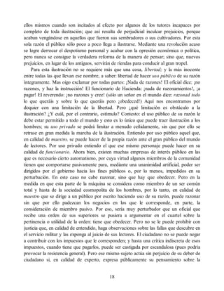 ellos mismos cuando son incitados al efecto por algunos de los tutores incapaces por
completo de toda ilustración; que así resulta de perjudicial inculcar prejuicios, porque
acaban vengándose en aquellos que fueron sus sembradores o sus cultivadores. Por esta
sola razón el público sólo poco a poco llega a ilustrarse. Mediante una revolución acaso
se logre derrocar el despotismo personal y acabar con la opresión económica o política,
pero nunca se consigue la verdadera reforma de la manera de pensar; sino que, nuevos
prejuicios, en lugar de los antiguos, servirán de riendas para conducir al gran tropel.
Para esta ilustración no se requiere más que una cosa, libertad; y la más inocente
entre todas las que llevan ese nombre, a saber: libertad de hacer uso público de su razón
íntegramente. Mas oigo exclamar por todas partes: ¡Nada de razones! El oficial dice: ¡no
razones, y haz la instrucción! El funcionario de Hacienda: ¡nada de razonamientos!, ¡a
pagar! El reverendo: ¡no razones y cree! (sólo un señor en el mundo dice: razonad todo
lo que queráis y sobre lo que queráis pero ¡obedeced!) Aquí nos encontramos por
doquier con una limitación de la libertad. Pero ¿qué limitación es obstáculo a la
ilustración? ¿Y cuál, por el contrario, estímulo? Contesto: el uso público de su razón le
debe estar permitido a todo el mundo y esto es lo único que puede traer ilustración a los
hombres; su uso privado se podrá limitar a menudo ceñidamente, sin que por ello se
retrase en gran medida la marcha de la ilustración. Entiendo por uso público aquel que,
en calidad de maestro, se puede hacer de la propia razón ante el gran público del mundo
de lectores. Por uso privado entiendo el que ese mismo personaje puede hacer en su
calidad de funcionario. Ahora bien, existen muchas empresas de interés público en las
que es necesario cierto automatismo, por cuya virtud algunos miembros de la comunidad
tienen que comportarse pasivamente para, mediante una unanimidad artificial, poder ser
dirigidos por el gobierno hacia los fines públicos o, por lo menos, impedidos en su
perturbación. En este caso no cabe razonar, sino que hay que obedecer. Pero en la
medida en que esta parte de la máquina se considera como miembro de un ser común
total y hasta de la sociedad cosmopolita de los hombres, por lo tanto, en calidad de
maestro que se dirige a un público por escrito haciendo uso de su razón, puede razonar
sin que por ello padezcan los negocios en los que le corresponde, en parte, la
consideración de miembro pasivo. Por eso, sería muy perturbador que un oficial que
recibe una orden de sus superiores se pusiera a argumentar en el cuartel sobre la
pertinencia o utilidad de la orden: tiene que obedecer. Pero no se le puede prohibir con
justicia que, en calidad de entendido, haga observaciones sobre las fallas que descubre en
el servicio militar y las exponga al juicio de sus lectores. El ciudadano no se puede negar
a contribuir con los impuestos que le corresponden; y hasta una crítica indiscreta de esos
impuestos, cuando tiene que pagarlos, puede ser castigada por escandalosa (pues podría
provocar la resistencia general). Pero ese mismo sujeto actúa sin perjuicio de su deber de
ciudadano si, en calidad de experto, expresa públicamente su pensamiento sobre la
18
 