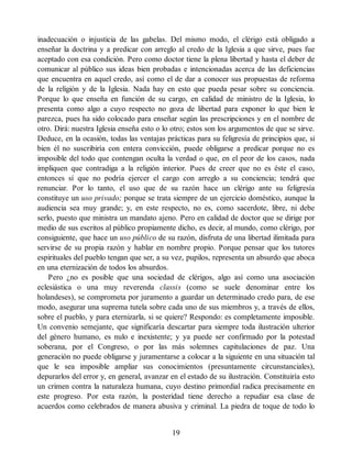 inadecuación o injusticia de las gabelas. Del mismo modo, el clérigo está obligado a
enseñar la doctrina y a predicar con arreglo al credo de la Iglesia a que sirve, pues fue
aceptado con esa condición. Pero como doctor tiene la plena libertad y hasta el deber de
comunicar al público sus ideas bien probadas e intencionadas acerca de las deficiencias
que encuentra en aquel credo, así como el de dar a conocer sus propuestas de reforma
de la religión y de la Iglesia. Nada hay en esto que pueda pesar sobre su conciencia.
Porque lo que enseña en función de su cargo, en calidad de ministro de la Iglesia, lo
presenta como algo a cuyo respecto no goza de libertad para exponer lo que bien le
parezca, pues ha sido colocado para enseñar según las prescripciones y en el nombre de
otro. Dirá: nuestra Iglesia enseña esto o lo otro; estos son los argumentos de que se sirve.
Deduce, en la ocasión, todas las ventajas prácticas para su feligresía de principios que, si
bien él no suscribiría con entera convicción, puede obligarse a predicar porque no es
imposible del todo que contengan oculta la verdad o que, en el peor de los casos, nada
impliquen que contradiga a la religión interior. Pues de creer que no es éste el caso,
entonces sí que no podría ejercer el cargo con arreglo a su conciencia; tendrá que
renunciar. Por lo tanto, el uso que de su razón hace un clérigo ante su feligresía
constituye un uso privado; porque se trata siempre de un ejercicio doméstico, aunque la
audiencia sea muy grande; y, en este respecto, no es, como sacerdote, libre, ni debe
serlo, puesto que ministra un mandato ajeno. Pero en calidad de doctor que se dirige por
medio de sus escritos al público propiamente dicho, es decir, al mundo, como clérigo, por
consiguiente, que hace un uso público de su razón, disfruta de una libertad ilimitada para
servirse de su propia razón y hablar en nombre propio. Porque pensar que los tutores
espirituales del pueblo tengan que ser, a su vez, pupilos, representa un absurdo que aboca
en una eternización de todos los absurdos.
Pero ¿no es posible que una sociedad de clérigos, algo así como una asociación
eclesiástica o una muy reverenda classis (como se suele denominar entre los
holandeses), se comprometa por juramento a guardar un determinado credo para, de ese
modo, asegurar una suprema tutela sobre cada uno de sus miembros y, a través de ellos,
sobre el pueblo, y para eternizarla, si se quiere? Respondo: es completamente imposible.
Un convenio semejante, que significaría descartar para siempre toda ilustración ulterior
del género humano, es nulo e inexistente; y ya puede ser confirmado por la potestad
soberana, por el Congreso, o por las más solemnes capitulaciones de paz. Una
generación no puede obligarse y juramentarse a colocar a la siguiente en una situación tal
que le sea imposible ampliar sus conocimientos (presuntamente circunstanciales),
depurarlos del error y, en general, avanzar en el estado de su ilustración. Constituiría esto
un crimen contra la naturaleza humana, cuyo destino primordial radica precisamente en
este progreso. Por esta razón, la posteridad tiene derecho a repudiar esa clase de
acuerdos como celebrados de manera abusiva y criminal. La piedra de toque de todo lo
19
 
