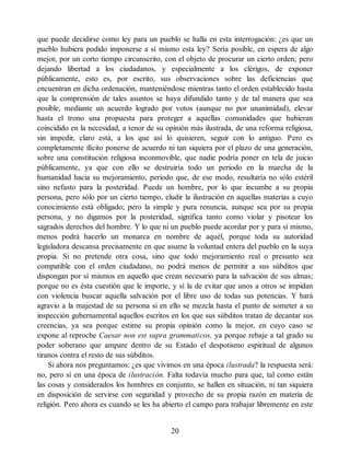 que puede decidirse como ley para un pueblo se halla en esta interrogación: ¿es que un
pueblo hubiera podido imponerse a sí mismo esta ley? Sería posible, en espera de algo
mejor, por un corto tiempo circunscrito, con el objeto de procurar un cierto orden; pero
dejando libertad a los ciudadanos, y especialmente a los clérigos, de exponer
públicamente, esto es, por escrito, sus observaciones sobre las deficiencias que
encuentran en dicha ordenación, manteniéndose mientras tanto el orden establecido hasta
que la comprensión de tales asuntos se haya difundido tanto y de tal manera que sea
posible, mediante un acuerdo logrado por votos (aunque no por unanimidad), elevar
hasta el trono una propuesta para proteger a aquellas comunidades que hubieran
coincidido en la necesidad, a tenor de su opinión más ilustrada, de una reforma religiosa,
sin impedir, claro está, a los que así lo quisieren, seguir con lo antiguo. Pero es
completamente ilícito ponerse de acuerdo ni tan siquiera por el plazo de una generación,
sobre una constitución religiosa inconmovible, que nadie podría poner en tela de juicio
públicamente, ya que con ello se destruiría todo un periodo en la marcha de la
humanidad hacia su mejoramiento, periodo que, de ese modo, resultaría no sólo estéril
sino nefasto para la posteridad. Puede un hombre, por lo que incumbe a su propia
persona, pero sólo por un cierto tiempo, eludir la ilustración en aquellas materias a cuyo
conocimiento está obligado; pero la simple y pura renuncia, aunque sea por su propia
persona, y no digamos por la posteridad, significa tanto como violar y pisotear los
sagrados derechos del hombre. Y lo que ni un pueblo puede acordar por y para sí mismo,
menos podrá hacerlo un monarca en nombre de aquél, porque toda su autoridad
legisladora descansa precisamente en que asume la voluntad entera del pueblo en la suya
propia. Si no pretende otra cosa, sino que todo mejoramiento real o presunto sea
compatible con el orden ciudadano, no podrá menos de permitir a sus súbditos que
dispongan por sí mismos en aquello que crean necesario para la salvación de sus almas;
porque no es ésta cuestión que le importe, y sí la de evitar que unos a otros se impidan
con violencia buscar aquella salvación por el libre uso de todas sus potencias. Y hará
agravio a la majestad de su persona si en ello se mezcla hasta el punto de someter a su
inspección gubernamental aquellos escritos en los que sus súbditos tratan de decantar sus
creencias, ya sea porque estime su propia opinión como la mejor, en cuyo caso se
expone al reproche Caesar non est supra grammaticos, ya porque rebaje a tal grado su
poder soberano que ampare dentro de su Estado el despotismo espiritual de algunos
tiranos contra el resto de sus súbditos.
Si ahora nos preguntamos: ¿es que vivimos en una época ilustrada? la respuesta será:
no, pero sí en una época de ilustración. Falta todavía mucho para que, tal como están
las cosas y considerados los hombres en conjunto, se hallen en situación, ni tan siquiera
en disposición de servirse con seguridad y provecho de su propia razón en materia de
religión. Pero ahora es cuando se les ha abierto el campo para trabajar libremente en este
20
 