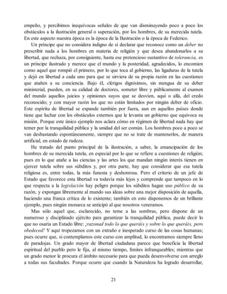 empeño, y percibimos inequívocas señales de que van disminuyendo poco a poco los
obstáculos a la ilustración general o superación, por los hombres, de su merecida tutela.
En este aspecto nuestra época es la época de la Ilustración o la época de Federico.
Un príncipe que no considera indigno de sí declarar que reconoce como un deber no
prescribir nada a los hombres en materia de religión y que desea abandonarlos a su
libertad, que rechaza, por consiguiente, hasta ese pretencioso sustantivo de tolerancia, es
un príncipe ilustrado y merece que el mundo y la posteridad, agradecidos, lo encomien
como aquel que rompió el primero, por lo que toca al gobierno, las ligaduras de la tutela
y dejó en libertad a cada uno para que se sirviera de su propia razón en las cuestiones
que atañen a su conciencia. Bajo él, clérigos dignísimos, sin mengua de su deber
ministerial, pueden, en su calidad de doctores, someter libre y públicamente al examen
del mundo aquellos juicios y opiniones suyos que se desvíen, aquí o allá, del credo
reconocido; y con mayor razón los que no están limitados por ningún deber de oficio.
Este espíritu de libertad se expande también por fuera, aun en aquellos países donde
tiene que luchar con los obstáculos externos que le levanta un gobierno que equivoca su
misión. Porque este único ejemplo nos aclara cómo en régimen de libertad nada hay que
temer por la tranquilidad pública y la unidad del ser común. Los hombres poco a poco se
van desbastando espontáneamente, siempre que no se trate de mantenerlos, de manera
artificial, en estado de rudeza.
He tratado del punto principal de la ilustración, a saber, la emancipación de los
hombres de su merecida tutela, en especial por lo que se refiere a cuestiones de religión;
pues en lo que atañe a las ciencias y las artes los que mandan ningún interés tienen en
ejercer tutela sobre sus súbditos y, por otra parte, hay que considerar que esa tutela
religiosa es, entre todas, la más funesta y deshonrosa. Pero el criterio de un jefe de
Estado que favorece esta libertad va todavía más lejos y comprende que tampoco en lo
que respecta a la legislación hay peligro porque los súbditos hagan uso público de su
razón, y expongan libremente al mundo sus ideas sobre una mejor disposición de aquella,
haciendo una franca crítica de lo existente; también en esto disponemos de un brillante
ejemplo, pues ningún monarca se anticipó al que nosotros veneramos.
Mas sólo aquel que, esclarecido, no teme a las sombras, pero dispone de un
numeroso y disciplinado ejército para garantizar la tranquilidad pública, puede decir lo
que no osaría un Estado libre: ¡razonad todo lo que queráis y sobre lo que queráis, pero
obedeced! Y aquí tropezamos con un extraño e inesperado curso de las cosas humanas;
pues ocurre que, si contemplamos este curso con amplitud, lo encontramos siempre lleno
de paradojas. Un grado mayor de libertad ciudadana parece que beneficia la libertad
espiritual del pueblo pero le fija, al mismo tiempo, límites infranqueables; mientras que
un grado menor le procura el ámbito necesario para que pueda desenvolverse con arreglo
a todas sus facultades. Porque ocurre que cuando la Naturaleza ha logrado desarrollar,
21
 