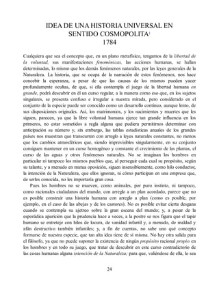 IDEA DE UNA HISTORIA UNIVERSAL EN
SENTIDO COSMOPOLITA1
1784
Cualquiera que sea el concepto que, en un plano metafísico, tengamos de la libertad de
la voluntad, sus manifestaciones fenoménicas, las acciones humanas, se hallan
determinadas, lo mismo que los demás fenómenos naturales, por las leyes generales de la
Naturaleza. La historia, que se ocupa de la narración de estos fenómenos, nos hace
concebir la esperanza, a pesar de que las causas de los mismos pueden yacer
profundamente ocultas, de que, si ella contempla el juego de la libertad humana en
grande, podrá descubrir en él un curso regular, a la manera como eso que, en los sujetos
singulares, se presenta confuso e irregular a nuestra mirada, pero considerado en el
conjunto de la especie puede ser conocido como un desarrollo continuo, aunque lento, de
sus disposiciones originales. Así, los matrimonios, y los nacimientos y muertes que les
siguen, parecen, ya que la libre voluntad humana ejerce tan grande influencia en los
primeros, no estar sometidos a regla alguna que pudiera permitirnos determinar con
anticipación su número y, sin embargo, las tablas estadísticas anuales de los grandes
países nos muestran que transcurren con arreglo a leyes naturales constantes, no menos
que los cambios atmosféricos que, siendo imprevisibles singularmente, en su conjunto
consiguen mantener en un curso homogéneo y constante el crecimiento de las plantas, el
curso de las aguas y otros fenómenos naturales. No se imaginan los hombres en
particular ni tampoco los mismos pueblos que, al perseguir cada cual su propósito, según
su talante, y a menudo en mutua oposición, siguen insensiblemente, como hilo conductor,
la intención de la Naturaleza, que ellos ignoran, ni cómo participan en una empresa que,
de serles conocida, no les importaría gran cosa.
Pues los hombres no se mueven, como animales, por puro instinto, ni tampoco,
como racionales ciudadanos del mundo, con arreglo a un plan acordado, parece que no
es posible construir una historia humana con arreglo a plan (como es posible, por
ejemplo, en el caso de las abejas y de los castores). No es posible evitar cierta desgana
cuando se contempla su ajetreo sobre la gran escena del mundo; y, a pesar de la
esporádica aparición que la prudencia hace a veces, a la postre se nos figura que el tapiz
humano se entreteje con hilos de locura, de vanidad infantil y, a menudo, de maldad y
afán destructivo también infantiles; y, a fin de cuentas, no sabe uno qué concepto
formarse de nuestra especie, que tan alta idea tiene de sí misma. No hay otra salida para
el filósofo, ya que no puede suponer la existencia de ningún propósito racional propio en
los hombres y en todo su juego, que tratar de descubrir en este curso contradictorio de
las cosas humanas alguna intención de la Naturaleza; para que, valiéndose de ella, le sea
24
 