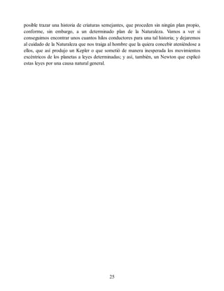 posible trazar una historia de criaturas semejantes, que proceden sin ningún plan propio,
conforme, sin embargo, a un determinado plan de la Naturaleza. Vamos a ver si
conseguimos encontrar unos cuantos hilos conductores para una tal historia; y dejaremos
al cuidado de la Naturaleza que nos traiga al hombre que la quiera concebir ateniéndose a
ellos, que así produjo un Kepler o que sometió de manera inesperada los movimientos
excéntricos de los planetas a leyes determinadas; y así, también, un Newton que explicó
estas leyes por una causa natural general.
25
 