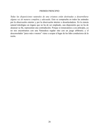 PRIMER PRINCIPIO
Todas las disposiciones naturales de una criatura están destinadas a desarrollarse
alguna vez de manera completa y adecuada. Esto se comprueba en todos los animales
por la observación exterior y por la observación interior o desarticuladora. En la ciencia
natural teleológica un órgano que no ha de ser empleado, una disposición que no ha de
alcanzar su fin, representan una contradicción. Porque si renunciamos a ese principio, ya
no nos encontramos con una Naturaleza regular sino con un juego arbitrario; y el
desconsolador “poco más o menos” viene a ocupar el lugar de los hilos conductores de la
razón.
26
 