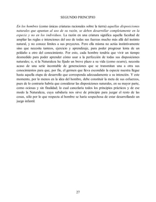 SEGUNDO PRINCIPIO
En los hombres (como únicas criaturas racionales sobre la tierra) aquellas disposiciones
naturales que apuntan al uso de su razón, se deben desarrollar completamente en la
especie y no en los individuos. La razón en una criatura significa aquella facultad de
ampliar las reglas e intenciones del uso de todas sus fuerzas mucho más allá del instinto
natural, y no conoce límites a sus proyectos. Pero ella misma no actúa instintivamente
sino que necesita tanteos, ejercicio y aprendizaje, para poder progresar lenta de un
peldaño a otro del conocimiento. Por esto, cada hombre tendría que vivir un tiempo
desmedido para poder aprender cómo usar a la perfección de todas sus disposiciones
naturales; o, si la Naturaleza ha fijado un breve plazo a su vida (como ocurre), necesita
acaso de una serie incontable de generaciones que se transmitan una a otra sus
conocimientos para que, por fin, el germen que lleva escondido la especie nuestra llegue
hasta aquella etapa de desarrollo que corresponda adecuadamente a su intención. Y este
momento, por lo menos en la idea del hombre, debe constituir la meta de sus esfuerzos,
pues de lo contrario habría que considerar las disposiciones naturales, en su mayor parte,
como ociosas y sin finalidad; lo cual cancelaría todos los principios prácticos y de ese
modo la Naturaleza, cuya sabiduría nos sirve de principio para juzgar el resto de las
cosas, sólo por lo que respecta al hombre se haría sospechosa de estar desarrollando un
juego infantil.
27
 