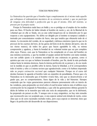 TERCER PRINCIPIO
La Naturaleza ha querido que el hombre logre completamente de sí mismo todo aquello
que sobrepasa el ordenamiento mecánico de su existencia animal, y que no participe
de ninguna otra felicidad o perfección que la que él mismo, libre del instinto, se
procure por la propia razón.
Porque la Naturaleza nada hace en balde y no es pródiga en el empleo de los medios
para sus fines. El hecho de haber dotado al hombre de razón y, así, de la libertad de la
voluntad que en ella se funda, era ya una señal inequívoca de su intención por lo que
respecta a este equipamiento. No debía ser dirigido por el instinto ni tampoco cuidado e
instruido por conocimientos venidos de fuera, sino que tendría que obtenerlo todo de sí
mismo. La invención del vestido, de su seguridad y defensa exteriores (para lo que no lo
proveyó de los cuernos del toro, de las garras del león ni de los dientes del perro, sino de
sus meras manos), de todos los goces que hacen agradable la vida, su misma
comprensión y agudeza, y hasta la bondad de su voluntad tenían que ser por completo
obra suya. Parece, casi, que la Naturaleza se ha complacido en el caso del hombre en
una máxima economía, y que ha medido el equipo animal del hombre con tanta ruindad,
con tan ceñido ajuste a la máxima necesidad de una existencia en germen, como si
quisiera que una vez que se hubiera levantado el hombre, por fin, desde la más profunda
rudeza hasta la máxima destreza, hasta la interna perfección de su pensar y, de ese modo
(en la medida en que es posible sobre la tierra), hasta la felicidad, a él le correspondiera
todo el mérito y sólo a sí mismo tuviera que agradecérselo; como si le hubiera importado
más su propia estimación racional que cualquier bienestar. Porque en el curso del
destino humano le aguarda al hombre todo un enjambre de penalidades. Parece que a la
Naturaleza no le interesaba que el hombre viviera bien, sino que se desenvolviera a tal
grado que, por su comportamiento, fuera digno de la vida y del bienestar. Siempre
sorprende que las viejas generaciones parecen afanarse penosamente sólo en interés de
las venideras, para prepararles un nivel sobre el cual levantar todavía más el edificio cuya
construcción les ha asignado la Naturaleza; y que sólo las generaciones últimas gozarán la
dicha de habitar en la mansión que toda una serie de antepasados, que no la disfrutará,
ha preparado sin pensar en ello. Y aunque esto es muy enigmático, no hay más remedio
que reconocerlo una vez aceptado que, si una especie animal está dotada de razón, como
clase que es de seres racionales mortales todos, pero cuya especie es inmortal, tiene que
llegar a la perfección del desarrollo de sus disposiciones.
28
 