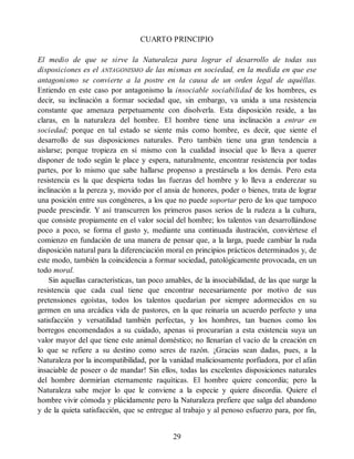 CUARTO PRINCIPIO
El medio de que se sirve la Naturaleza para lograr el desarrollo de todas sus
disposiciones es el ANTAGONISMO de las mismas en sociedad, en la medida en que ese
antagonismo se convierte a la postre en la causa de un orden legal de aquéllas.
Entiendo en este caso por antagonismo la insociable sociabilidad de los hombres, es
decir, su inclinación a formar sociedad que, sin embargo, va unida a una resistencia
constante que amenaza perpetuamente con disolverla. Esta disposición reside, a las
claras, en la naturaleza del hombre. El hombre tiene una inclinación a entrar en
sociedad; porque en tal estado se siente más como hombre, es decir, que siente el
desarrollo de sus disposiciones naturales. Pero también tiene una gran tendencia a
aislarse; porque tropieza en sí mismo con la cualidad insocial que lo lleva a querer
disponer de todo según le place y espera, naturalmente, encontrar resistencia por todas
partes, por lo mismo que sabe hallarse propenso a prestársela a los demás. Pero esta
resistencia es la que despierta todas las fuerzas del hombre y lo lleva a enderezar su
inclinación a la pereza y, movido por el ansia de honores, poder o bienes, trata de lograr
una posición entre sus congéneres, a los que no puede soportar pero de los que tampoco
puede prescindir. Y así transcurren los primeros pasos serios de la rudeza a la cultura,
que consiste propiamente en el valor social del hombre; los talentos van desarrollándose
poco a poco, se forma el gusto y, mediante una continuada ilustración, conviértese el
comienzo en fundación de una manera de pensar que, a la larga, puede cambiar la ruda
disposición natural para la diferenciación moral en principios prácticos determinados y, de
este modo, también la coincidencia a formar sociedad, patológicamente provocada, en un
todo moral.
Sin aquellas características, tan poco amables, de la insociabilidad, de las que surge la
resistencia que cada cual tiene que encontrar necesariamente por motivo de sus
pretensiones egoístas, todos los talentos quedarían por siempre adormecidos en su
germen en una arcádica vida de pastores, en la que reinaría un acuerdo perfecto y una
satisfacción y versatilidad también perfectas, y los hombres, tan buenos como los
borregos encomendados a su cuidado, apenas si procurarían a esta existencia suya un
valor mayor del que tiene este animal doméstico; no llenarían el vacío de la creación en
lo que se refiere a su destino como seres de razón. ¡Gracias sean dadas, pues, a la
Naturaleza por la incompatibilidad, por la vanidad maliciosamente porfiadora, por el afán
insaciable de poseer o de mandar! Sin ellos, todas las excelentes disposiciones naturales
del hombre dormirían eternamente raquíticas. El hombre quiere concordia; pero la
Naturaleza sabe mejor lo que le conviene a la especie y quiere discordia. Quiere el
hombre vivir cómoda y plácidamente pero la Naturaleza prefiere que salga del abandono
y de la quieta satisfacción, que se entregue al trabajo y al penoso esfuerzo para, por fin,
29
 