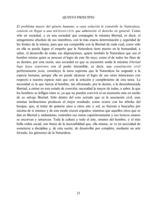 QUINTO PRINCIPIO
El problema mayor del género humano, a cuya solución le constriñe la Naturaleza,
consiste en llegar a una SOCIEDAD CIVIL que administre el derecho en general. Como
sólo en sociedad, y en una sociedad que compagine la máxima libertad, es decir, el
antagonismo absoluto de sus miembros, con la más exacta determinación y seguridad de
los límites de la misma, para que sea compatible con la libertad de cada cual, como sólo
en ella se puede lograr el empeño que la Naturaleza tiene puesto en la humanidad, a
saber, el desarrollo de todas sus disposiciones, quiere también la Naturaleza que sea el
hombre mismo quien se procure el logro de este fin suyo, como el de todos los fines de
su destino; por esta razón, una sociedad en que se encuentre unida la máxima libertad
bajo leyes exteriores con el poder irresistible, es decir, una constitución civil
perfectamente justa, constituye la tarea suprema que la Naturaleza ha asignado a la
especie humana; porque ella no puede alcanzar el logro de sus otras intenciones con
respecto a nuestra especie más que con la solución y cumplimiento de esta tarea. La
necesidad es la que fuerza al hombre, tan aficionado, por lo demás, a la desembarazada
libertad, a entrar en este estado de coerción; necesidad la mayor de todas, a saber, la que
los hombres se infligen entre sí, ya que no pueden convivir ni un momento más en medio
de su salvaje libertad. Sólo dentro del coto cerrado que es la asociación civil, esas
mismas inclinaciones producen el mejor resultado; como ocurre con los árboles del
bosque, que, al tratar de quitarse unos a otros aire y sol, se fuerzan a buscarlos por
encima de sí mismos y de este modo crecen erguidos; mientras que aquellos otros que se
dan en libertad y aislamiento, extienden sus ramas caprichosamente y sus troncos enanos
se encorvan y retuercen. Toda la cultura y todo el arte, ornatos del hombre, y el más
bello orden social, son frutos de la insociabilidad que, ella misma, se ve en necesidad de
someterse a disciplina y, de esta suerte, de desarrollar por completo, mediante un arte
forzado, los gérmenes de la Naturaleza.
31
 
