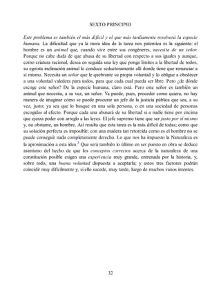 SEXTO PRINCIPIO
Este problema es también el más difícil y el que más tardíamente resolverá la especie
humana. La dificultad que ya la mera idea de la tarea nos patentiza es la siguiente: el
hombre es un animal que, cuando vive entre sus congéneres, necesita de un señor.
Porque no cabe duda de que abusa de su libertad con respecto a sus iguales y aunque,
como criatura racional, desea en seguida una ley que ponga límites a la libertad de todos,
su egoísta inclinación animal lo conduce seductoramente allí donde tiene que renunciar a
sí mismo. Necesita un señor que le quebrante su propia voluntad y lo obligue a obedecer
a una voluntad valedera para todos, para que cada cual pueda ser libre. Pero ¿de dónde
escoge este señor? De la especie humana, claro está. Pero este señor es también un
animal que necesita, a su vez, un señor. Ya puede, pues, proceder como quiera, no hay
manera de imaginar cómo se puede procurar un jefe de la justicia pública que sea, a su
vez, justo; ya sea que lo busque en una sola persona, o en una sociedad de personas
escogidas al efecto. Porque cada una abusará de su libertad si a nadie tiene por encima
que ejerza poder con arreglo a las leyes. El jefe supremo tiene que ser justo por sí mismo
y, no obstante, un hombre. Así resulta que esta tarea es la más difícil de todas; como que
su solución perfecta es imposible; con una madera tan retorcida como es el hombre no se
puede conseguir nada completamente derecho. Lo que nos ha impuesto la Naturaleza es
la aproximación a esta idea.2
Que será también lo último en ser puesto en obra se deduce
asimismo del hecho de que los conceptos correctos acerca de la naturaleza de una
constitución posible exigen una experiencia muy grande, entrenada por la historia, y,
sobre todo, una buena voluntad dispuesta a aceptarla; y estos tres factores podrán
coincidir muy difícilmente y, si ello sucede, muy tarde, luego de muchos vanos intentos.
32
 