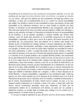 SÉPTIMO PRINCIPIO
El problema de la institución de una constitución civil perfecta depende, a su vez, del
problema de una legal RELACIÓN EXTERIOR ENTRE LOS ESTADOS, y no puede ser resuelto
sin este último. ¿De qué sirve laborar por una constitución civil legal que abarca a los
individuos, es decir, por el establecimiento de un ser común? La misma insociabilidad
que obligó a los hombres a entrar en esta comunidad es causa, nuevamente, de que cada
comunidad, en las relaciones exteriores, esto es, como Estado en relación con otros
Estados, se encuentre en una desembarazada libertad y, por consiguiente, cada uno de
ellos tiene que esperar de los otros ese mismo mal que impulsó y obligó a los individuos a
entrar en una situación civil legal. La Naturaleza ha utilizado de nuevo la incompatibilidad
de los hombres, y de las grandes sociedades y cuerpos estatales que forman estas
criaturas, como un medio para encontrar en su inevitable antagonismo un estado de
tranquilidad y seguridad; es decir, que a través de la guerra, del rearme incesante, de la
necesidad que, en consecuencia, tiene que padecer en su interior cada Estado aun
durante la paz, la Naturaleza los empuja, primero a ensayos imperfectos, por último, y
después de muchas devastaciones, naufragios y hasta agotamiento interior completo de
sus energías, al intento que la razón les pudo haber inspirado sin necesidad de tantas y
tan tristes experiencias, a saber: a escapar del estado sin ley de los salvajes y entrar en
una unión de naciones; en la que aun el Estado más pequeño puede esperar su seguridad
y su derecho no de su propio poderío o de su propia decisión jurídica, sino únicamente
de esa gran federación de naciones (Foedus Amphictyonum), de una potencia unida y de
la decisión según leyes de la voluntad unida. Aunque esta idea parece una divagación
calenturienta y haya sido tomada a chacota, como tal, en un Abate de Saint-Pierre y en
Rousseau (acaso porque creyeron un poco inocentemente en su inminencia), no por eso
deja de ser la única salida ineludible de la necesidad en que se colocan mutuamente los
hombres, y que forzará a los Estados a tomar la resolución (por muy duro que ello se les
haga) que también el individuo adopta tan a desgana, a saber: a hacer dejación de su
brutal libertad y a buscar tranquilidad y seguridad en una constitución legal. Todas las
guerras son otros tantos intentos (no en la intención de los hombres pero sí en la de la
Naturaleza) de procurar nuevas relaciones entre los Estados y mediante la destrucción o,
por lo menos, fraccionamiento de todos, formar nuevos cuerpos, los que, a su vez,
tampoco pueden mantenerse en sí mismos o junto a los otros, y tienen que sufrir, por
fuerza, nuevas revoluciones parecidas; hasta que, finalmente, en parte por un
ordenamiento óptimo de la constitución civil interior, en parte por un acuerdo y
legislación comunes, se consiga erigir un Estado que, análogo a un ser común civil, se
pueda mantener a sí mismo como un autómata.
Y, sea que se tenga la esperanza de que, del curso epicúreo de las causas eficientes,
33
 