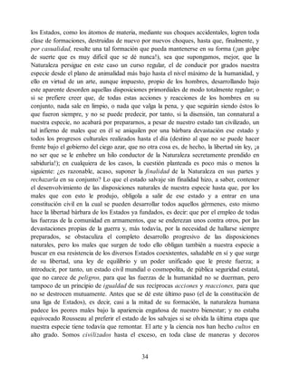 los Estados, como los átomos de materia, mediante sus choques accidentales, logren toda
clase de formaciones, destruidas de nuevo por nuevos choques, hasta que, finalmente, y
por casualidad, resulte una tal formación que pueda mantenerse en su forma (¡un golpe
de suerte que es muy difícil que se dé nunca!), sea que supongamos, mejor, que la
Naturaleza persigue en este caso un curso regular, el de conducir por grados nuestra
especie desde el plano de animalidad más bajo hasta el nivel máximo de la humanidad, y
ello en virtud de un arte, aunque impuesto, propio de los hombres, desarrollando bajo
este aparente desorden aquellas disposiciones primordiales de modo totalmente regular; o
si se prefiere creer que, de todas estas acciones y reacciones de los hombres en su
conjunto, nada sale en limpio, o nada que valga la pena, y que seguirán siendo éstos lo
que fueron siempre, y no se puede predecir, por tanto, si la disensión, tan connatural a
nuestra especie, no acabará por prepararnos, a pesar de nuestro estado tan civilizado, un
tal infierno de males que en él se aniquilen por una bárbara devastación ese estado y
todos los progresos culturales realizados hasta el día (destino al que no se puede hacer
frente bajo el gobierno del ciego azar, que no otra cosa es, de hecho, la libertad sin ley, ¡a
no ser que se le enhebre un hilo conductor de la Naturaleza secretamente prendido en
sabiduría!); en cualquiera de los casos, la cuestión planteada es poco más o menos la
siguiente: ¿es razonable, acaso, suponer la finalidad de la Naturaleza en sus partes y
rechazarla en su conjunto? Lo que el estado salvaje sin finalidad hizo, a saber, contener
el desenvolvimiento de las disposiciones naturales de nuestra especie hasta que, por los
males que con esto le produjo, obligola a salir de ese estado y a entrar en una
constitución civil en la cual se pueden desarrollar todos aquellos gérmenes, esto mismo
hace la libertad bárbara de los Estados ya fundados, es decir: que por el empleo de todas
las fuerzas de la comunidad en armamentos, que se enderezan unos contra otros, por las
devastaciones propias de la guerra y, más todavía, por la necesidad de hallarse siempre
preparados, se obstaculiza el completo desarrollo progresivo de las disposiciones
naturales, pero los males que surgen de todo ello obligan también a nuestra especie a
buscar en esa resistencia de los diversos Estados coexistentes, saludable en sí y que surge
de su libertad, una ley de equilibrio y un poder unificado que le preste fuerza; a
introducir, por tanto, un estado civil mundial o cosmopolita, de pública seguridad estatal,
que no carece de peligros, para que las fuerzas de la humanidad no se duerman, pero
tampoco de un principio de igualdad de sus recíprocas acciones y reacciones, para que
no se destrocen mutuamente. Antes que se dé este último paso (el de la constitución de
una liga de Estados), es decir, casi a la mitad de su formación, la naturaleza humana
padece los peores males bajo la apariencia engañosa de nuestro bienestar; y no estaba
equivocado Rousseau al preferir el estado de los salvajes si se olvida la última etapa que
nuestra especie tiene todavía que remontar. El arte y la ciencia nos han hecho cultos en
alto grado. Somos civilizados hasta el exceso, en toda clase de maneras y decoros
34
 