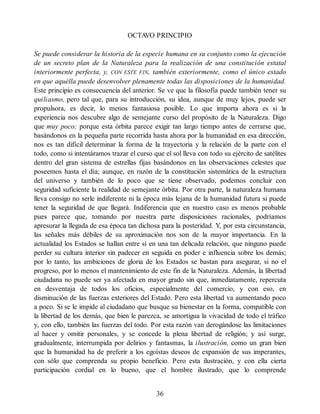 OCTA
VO PRINCIPIO
Se puede considerar la historia de la especie humana en su conjunto como la ejecución
de un secreto plan de la Naturaleza para la realización de una constitución estatal
interiormente perfecta, y, CON ESTE FIN, también exteriormente, como el único estado
en que aquélla puede desenvolver plenamente todas las disposiciones de la humanidad.
Este principio es consecuencia del anterior. Se ve que la filosofía puede también tener su
quiliasmo, pero tal que, para su introducción, su idea, aunque de muy lejos, puede ser
propulsora, es decir, lo menos fantasiosa posible. Lo que importa ahora es si la
experiencia nos descubre algo de semejante curso del propósito de la Naturaleza. Digo
que muy poco; porque esta órbita parece exigir tan largo tiempo antes de cerrarse que,
basándonos en la pequeña parte recorrida hasta ahora por la humanidad en esa dirección,
nos es tan difícil determinar la forma de la trayectoria y la relación de la parte con el
todo, como si intentáramos trazar el curso que el sol lleva con todo su ejército de satélites
dentro del gran sistema de estrellas fijas basándonos en las observaciones celestes que
poseemos hasta el día; aunque, en razón de la constitución sistemática de la estructura
del universo y también de lo poco que se tiene observado, podemos concluir con
seguridad suficiente la realidad de semejante órbita. Por otra parte, la naturaleza humana
lleva consigo no serle indiferente ni la época más lejana de la humanidad futura si puede
tener la seguridad de que llegará. Indiferencia que en nuestro caso es menos probable
pues parece que, tomando por nuestra parte disposiciones racionales, podríamos
apresurar la llegada de esa época tan dichosa para la posteridad. Y, por esta circunstancia,
las señales más débiles de su aproximación nos son de la mayor importancia. En la
actualidad los Estados se hallan entre sí en una tan delicada relación, que ninguno puede
perder su cultura interior sin padecer en seguida en poder e influencia sobre los demás;
por lo tanto, las ambiciones de gloria de los Estados se bastan para asegurar, si no el
progreso, por lo menos el mantenimiento de este fin de la Naturaleza. Además, la libertad
ciudadana no puede ser ya afectada en mayor grado sin que, inmediatamente, repercuta
en desventaja de todos los oficios, especialmente del comercio, y con eso, en
disminución de las fuerzas exteriores del Estado. Pero esta libertad va aumentando poco
a poco. Si se le impide al ciudadano que busque su bienestar en la forma, compatible con
la libertad de los demás, que bien le parezca, se amortigua la vivacidad de todo el tráfico
y, con ello, también las fuerzas del todo. Por esta razón van derogándose las limitaciones
al hacer y omitir personales, y se concede la plena libertad de religión; y así surge,
gradualmente, interrumpida por delirios y fantasmas, la ilustración, como un gran bien
que la humanidad ha de preferir a los egoístas deseos de expansión de sus imperantes,
con sólo que comprenda su propio beneficio. Pero esta ilustración, y con ella cierta
participación cordial en lo bueno, que el hombre ilustrado, que lo comprende
36
 