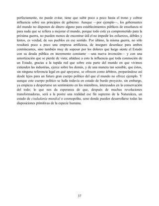 perfectamente, no puede evitar, tiene que subir poco a poco hasta el trono y cobrar
influencia sobre sus principios de gobierno. Aunque —por ejemplo—, los gobernantes
del mundo no disponen de dinero alguno para establecimientos públicos de enseñanza ni
para nada que se refiera a mejorar el mundo, porque todo está ya comprometido para la
próxima guerra, no pueden menos de encontrar útil el no impedir los esfuerzos, débiles y
lentos, es verdad, de sus pueblos en ese sentido. Por último, la misma guerra, no sólo
resultará poco a poco una empresa artificiosa, de inseguro desenlace para ambos
contrincantes, sino también muy de sopesar por los dolores que luego siente el Estado
con su deuda pública en incremento constante —una nueva invención— y con una
amortización que se pierde de vista; añádase a esto la influencia que toda conmoción de
un Estado, gracias a la tupida red que sobre esta parte del mundo en que vivimos
extienden las industrias, ejerce sobre los demás, y de una manera tan sensible, que éstos,
sin ninguna referencia legal en qué apoyarse, se ofrecen como árbitros, preparándose así
desde lejos para un futuro gran cuerpo político del que el mundo no ofrece ejemplo. Y
aunque este cuerpo político se halla todavía en estado de burdo proyecto, sin embargo,
ya empieza a despertarse un sentimiento en los miembros, interesados en la conservación
del todo; lo que nos da esperanza de que, después de muchas revoluciones
transformadoras, será a la postre una realidad ese fin supremo de la Naturaleza, un
estado de ciudadanía mundial o cosmopolita, seno donde pueden desarrollarse todas las
disposiciones primitivas de la especie humana.
37
 